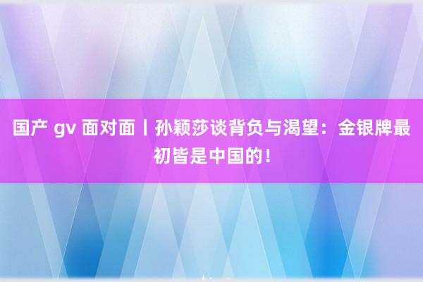 国产 gv 面对面丨孙颖莎谈背负与渴望：金银牌最初皆是中国的！