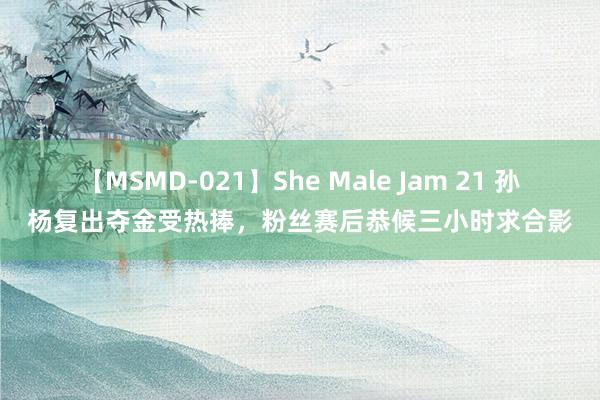 【MSMD-021】She Male Jam 21 孙杨复出夺金受热捧，粉丝赛后恭候三小时求合影