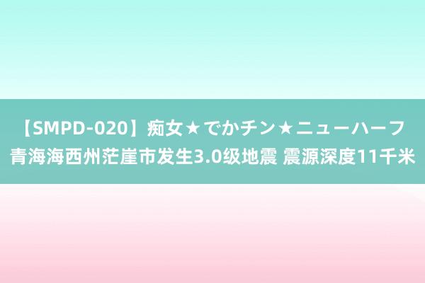 【SMPD-020】痴女★でかチン★ニューハーフ 青海海西州茫崖市发生3.0级地震 震源深度11千米