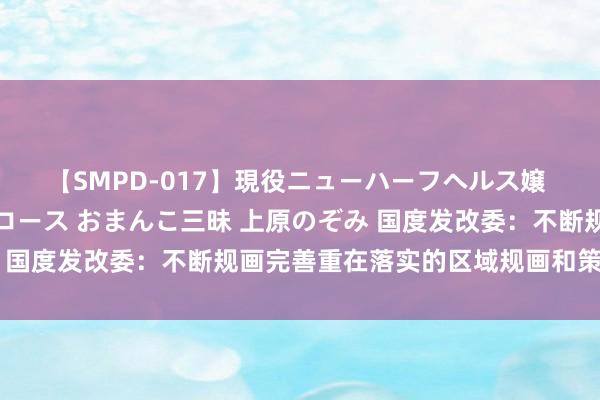 【SMPD-017】現役ニューハーフヘルス嬢 女だらけのスペシャルコース おまんこ三昧 上原のぞみ 国度发改委：不断规画完善重在落实的区域规画和策略体系