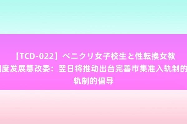 【TCD-022】ペニクリ女子校生と性転換女教師 国度发展篡改委：翌日将推动出台完善市集准入轨制的倡导