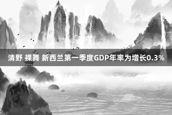 清野 裸舞 新西兰第一季度GDP年率为增长0.3%