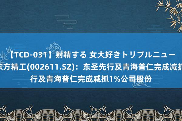 【TCD-031】射精する 女大好きトリプルニューハーフ乱交 东方精工(002611.SZ)：东圣先行及青海普仁完成减抓1%公司股份