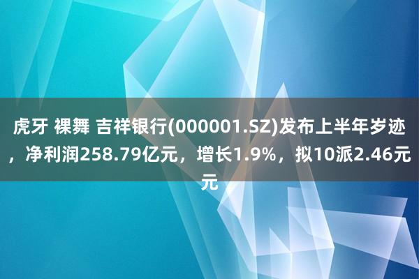 虎牙 裸舞 吉祥银行(000001.SZ)发布上半年岁迹，净利润258.79亿元，增长1.9%，拟10派2.46元