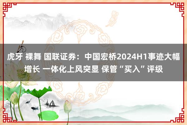 虎牙 裸舞 国联证券：中国宏桥2024H1事迹大幅增长 一体化上风突显 保管“买入”评级