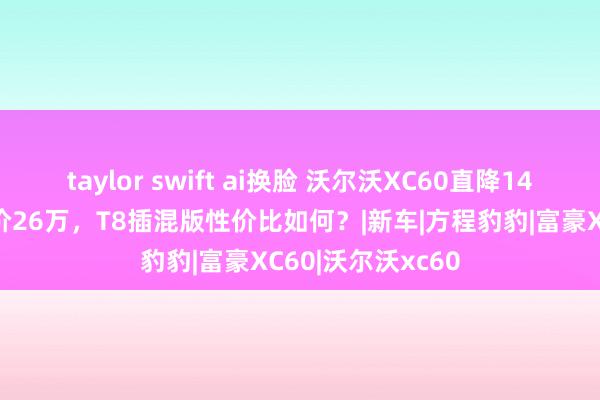 taylor swift ai换脸 沃尔沃XC60直降14万，初学版裸车价26万，T8插混版性价比如何？|新车|方程豹豹|富豪XC60|沃尔沃xc60