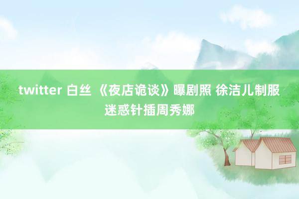 twitter 白丝 《夜店诡谈》曝剧照 徐洁儿制服迷惑针插周秀娜