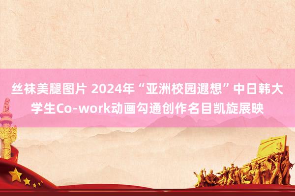 丝袜美腿图片 2024年“亚洲校园遐想”中日韩大学生Co-work动画勾通创作名目凯旋展映