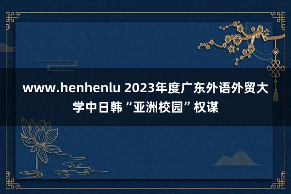 www.henhenlu 2023年度广东外语外贸大学中日韩“亚洲校园”权谋