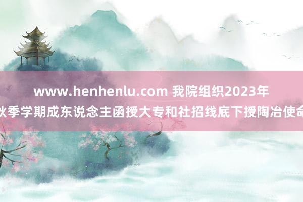 www.henhenlu.com 我院组织2023年秋季学期成东说念主函授大专和社招线底下授陶冶使命