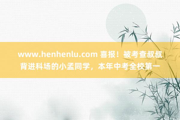 www.henhenlu.com 喜报！被考查叔叔背进科场的小孟同学，本年中考全校第一