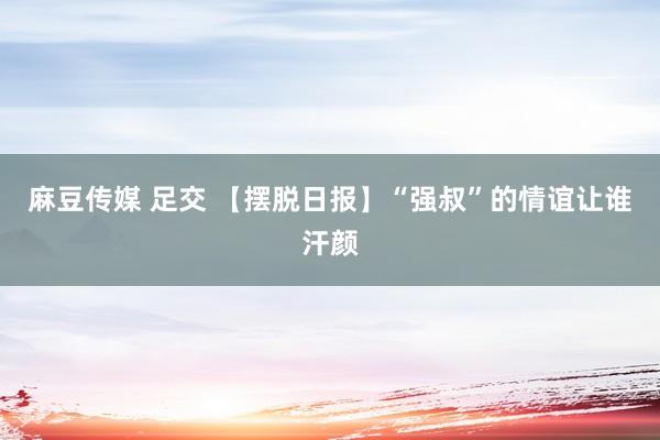 麻豆传媒 足交 【摆脱日报】“强叔”的情谊让谁汗颜