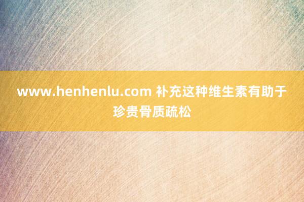 www.henhenlu.com 补充这种维生素有助于珍贵骨质疏松