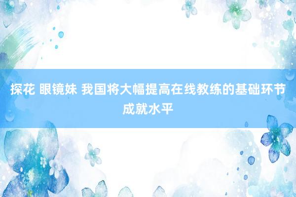 探花 眼镜妹 我国将大幅提高在线教练的基础环节成就水平