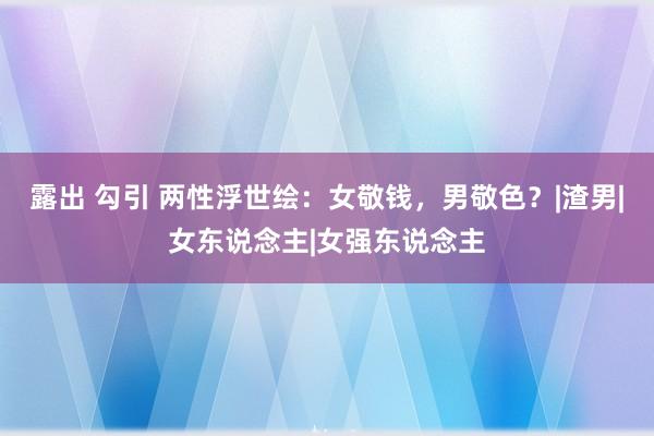 露出 勾引 两性浮世绘：女敬钱，男敬色？|渣男|女东说念主|女强东说念主