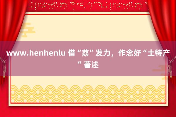 www.henhenlu 借“荔”发力，作念好“土特产”著述