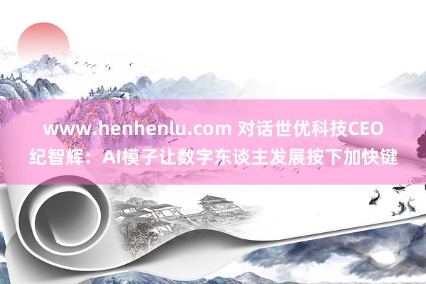 www.henhenlu.com 对话世优科技CEO纪智辉：AI模子让数字东谈主发展按下加快键